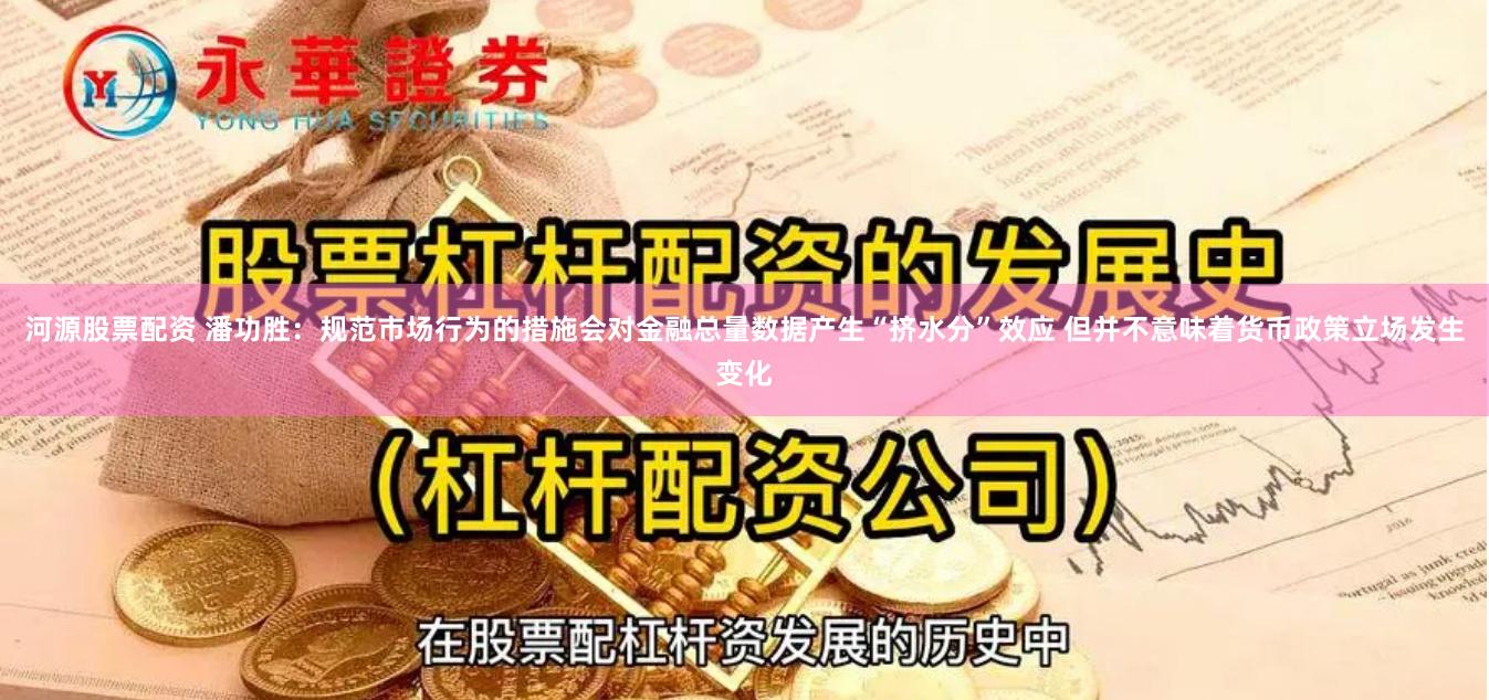 河源股票配资 潘功胜：规范市场行为的措施会对金融总量数据产生“挤水分”效应 但并不意味着货币政策立场发生变化