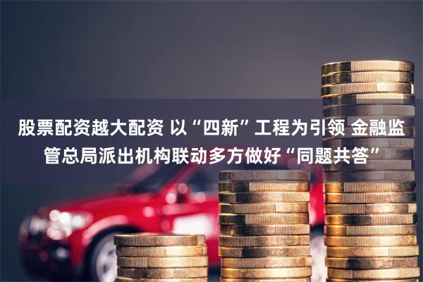 股票配资越大配资 以“四新”工程为引领 金融监管总局派出机构联动多方做好“同题共答”