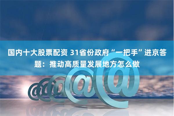 国内十大股票配资 31省份政府“一把手”进京答题：推动高质量发展地方怎么做