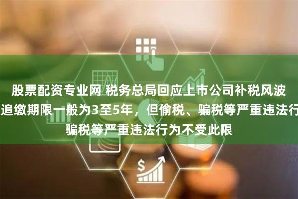 股票配资专业网 税务总局回应上市公司补税风波 专家：税收追缴期限一般为3至5年，但偷税、骗税等严重违法行为不受此限