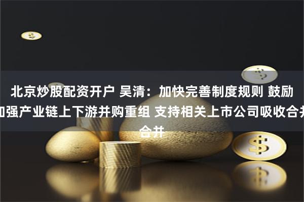 北京炒股配资开户 吴清：加快完善制度规则 鼓励加强产业链上下游并购重组 支持相关上市公司吸收合并