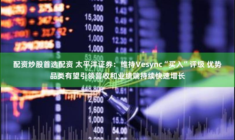 配资炒股首选配资 太平洋证券：维持Vesync“买入”评级 优势品类有望引领营收和业绩端持续快速增长