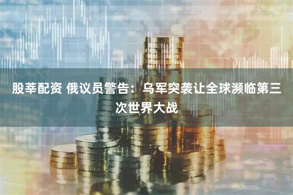 股莘配资 俄议员警告：乌军突袭让全球濒临第三次世界大战