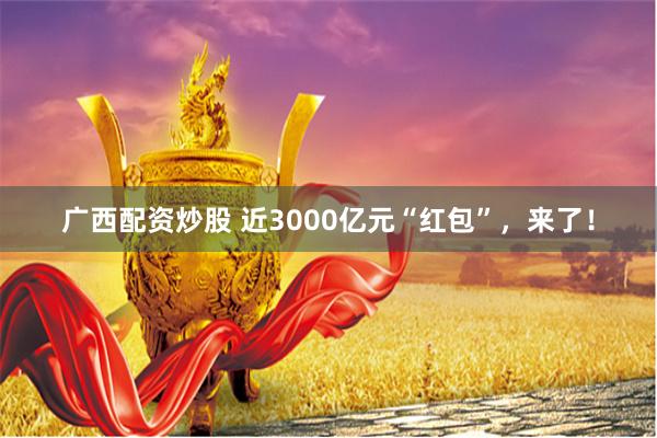 广西配资炒股 近3000亿元“红包”，来了！