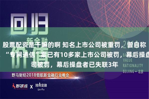 股票配资是干嘛的啊 知名上市公司被重罚，曾自称是“受害者”！“专网通信”案已有10多家上市公司被罚，幕后操盘者已失联3年