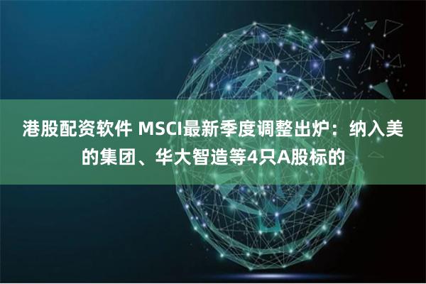 港股配资软件 MSCI最新季度调整出炉：纳入美的集团、华大智造等4只A股标的