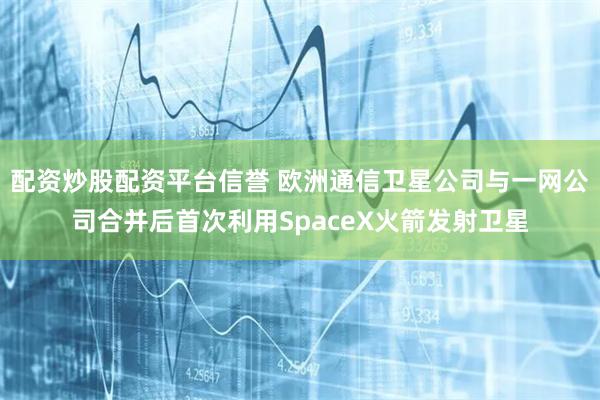 配资炒股配资平台信誉 欧洲通信卫星公司与一网公司合并后首次利用SpaceX火箭发射卫星