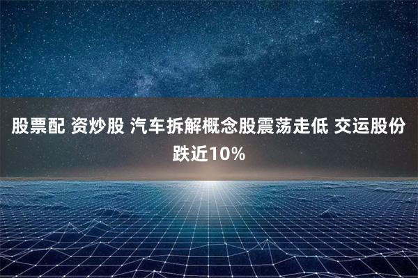 股票配 资炒股 汽车拆解概念股震荡走低 交运股份跌近10%