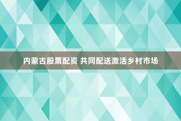 内蒙古股票配资 共同配送激活乡村市场