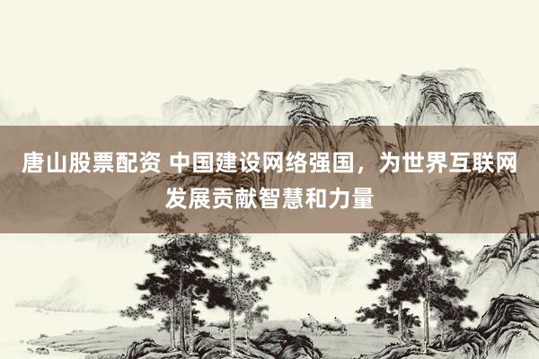 唐山股票配资 中国建设网络强国，为世界互联网发展贡献智慧和力量