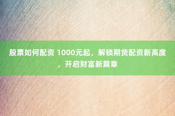 股票如何配资 1000元起，解锁期货配资新高度，开启财富新篇章