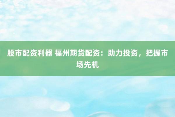 股市配资利器 福州期货配资：助力投资，把握市场先机