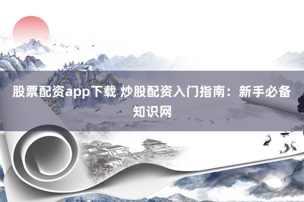 股票配资app下载 炒股配资入门指南：新手必备知识网