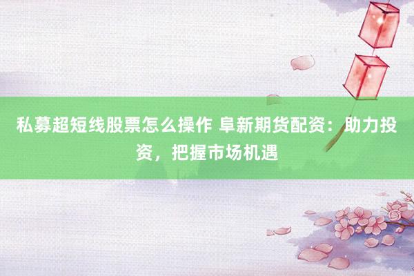 私募超短线股票怎么操作 阜新期货配资：助力投资，把握市场机遇