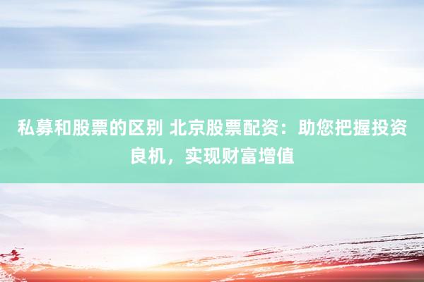 私募和股票的区别 北京股票配资：助您把握投资良机，实现财富增值