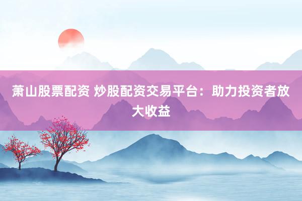 萧山股票配资 炒股配资交易平台：助力投资者放大收益