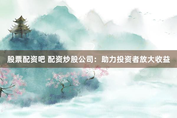 股票配资吧 配资炒股公司：助力投资者放大收益