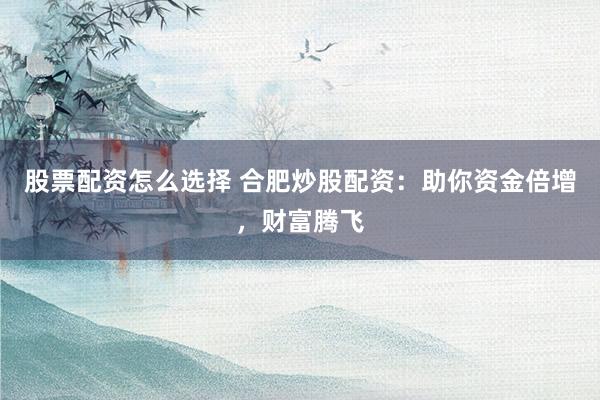 股票配资怎么选择 合肥炒股配资：助你资金倍增，财富腾飞