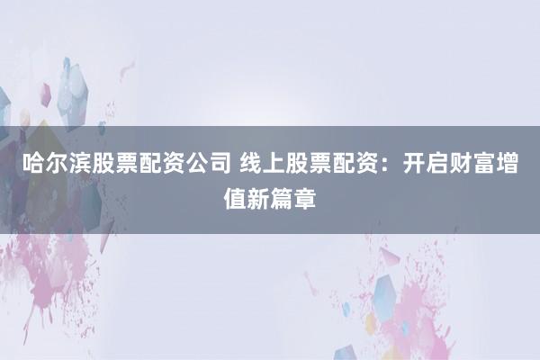 哈尔滨股票配资公司 线上股票配资：开启财富增值新篇章