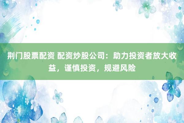 荆门股票配资 配资炒股公司：助力投资者放大收益，谨慎投资，规避风险