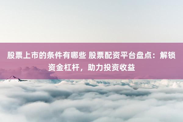 股票上市的条件有哪些 股票配资平台盘点：解锁资金杠杆，助力投资收益