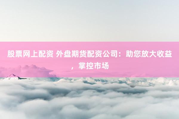 股票网上配资 外盘期货配资公司：助您放大收益，掌控市场