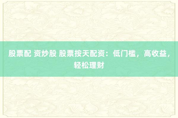 股票配 资炒股 股票按天配资：低门槛，高收益，轻松理财