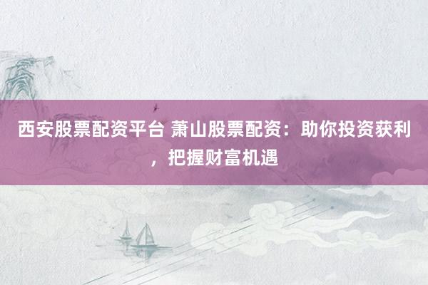 西安股票配资平台 萧山股票配资：助你投资获利，把握财富机遇