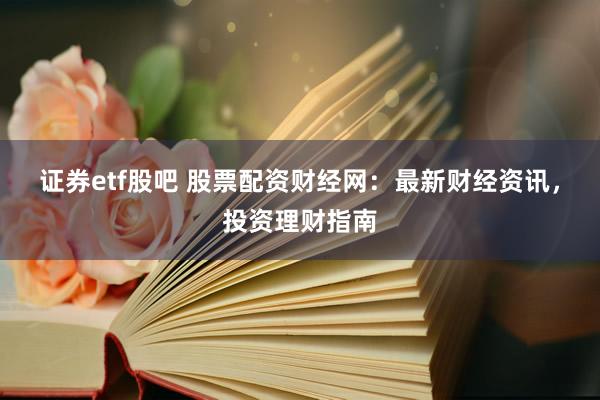 证券etf股吧 股票配资财经网：最新财经资讯，投资理财指南
