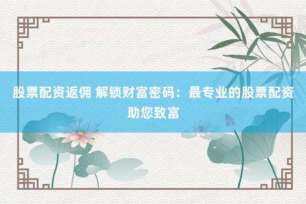 股票配资返佣 解锁财富密码：最专业的股票配资助您致富