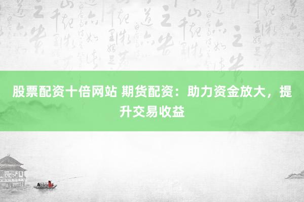 股票配资十倍网站 期货配资：助力资金放大，提升交易收益
