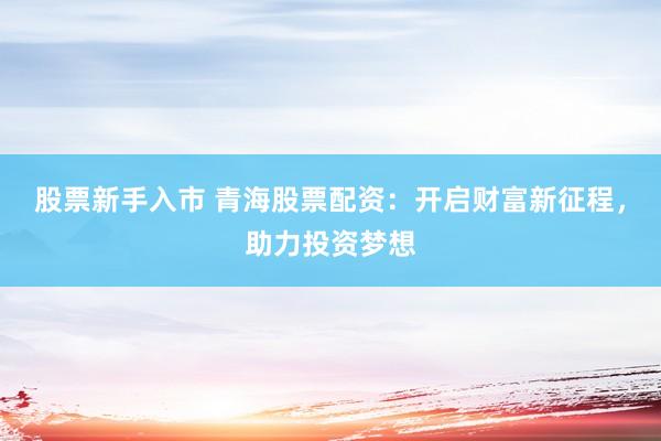 股票新手入市 青海股票配资：开启财富新征程，助力投资梦想
