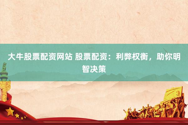 大牛股票配资网站 股票配资：利弊权衡，助你明智决策