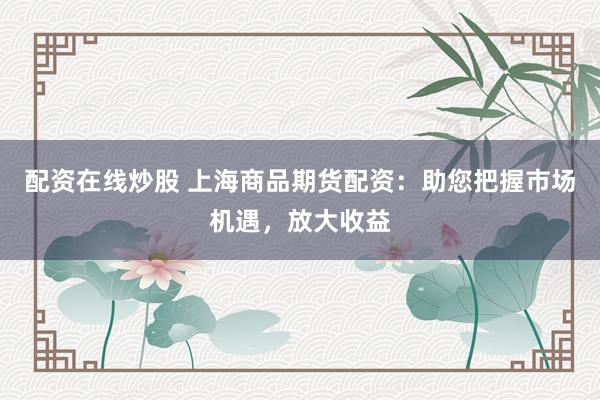 配资在线炒股 上海商品期货配资：助您把握市场机遇，放大收益