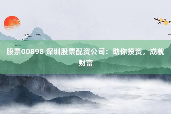 股票00898 深圳股票配资公司：助你投资，成就财富