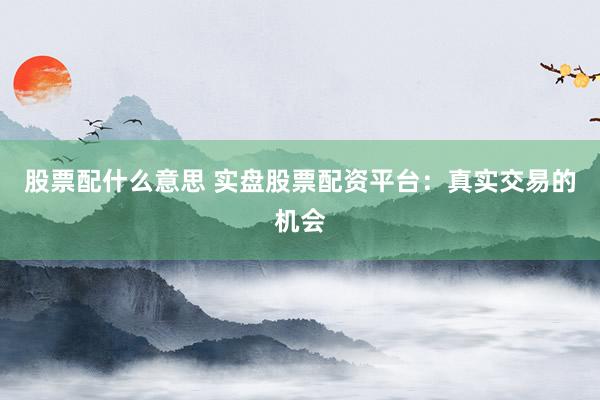 股票配什么意思 实盘股票配资平台：真实交易的机会