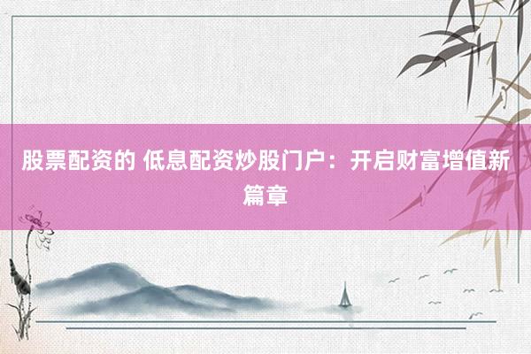 股票配资的 低息配资炒股门户：开启财富增值新篇章