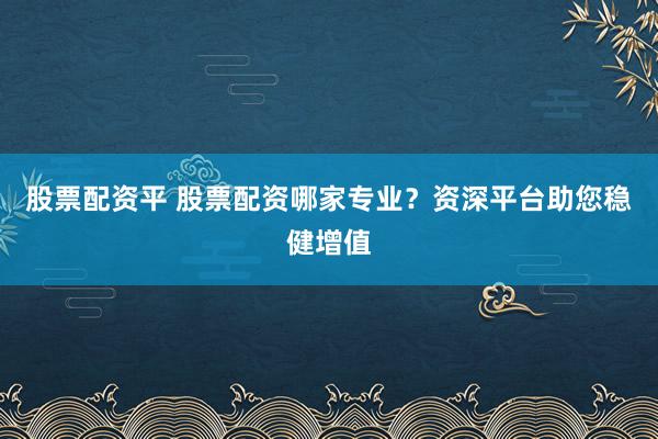 股票配资平 股票配资哪家专业？资深平台助您稳健增值