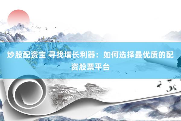 炒股配资宝 寻找增长利器：如何选择最优质的配资股票平台