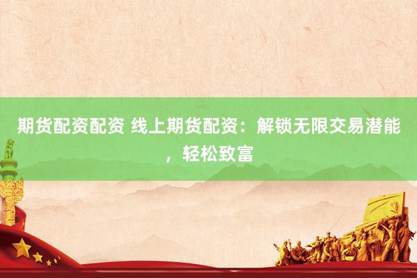 期货配资配资 线上期货配资：解锁无限交易潜能，轻松致富