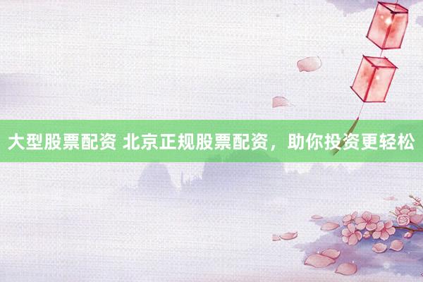 大型股票配资 北京正规股票配资，助你投资更轻松