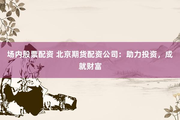 场内股票配资 北京期货配资公司：助力投资，成就财富