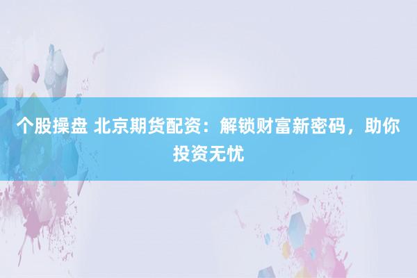 个股操盘 北京期货配资：解锁财富新密码，助你投资无忧
