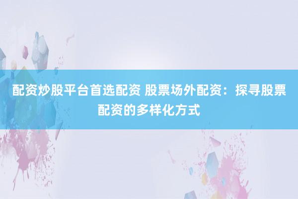 配资炒股平台首选配资 股票场外配资：探寻股票配资的多样化方式