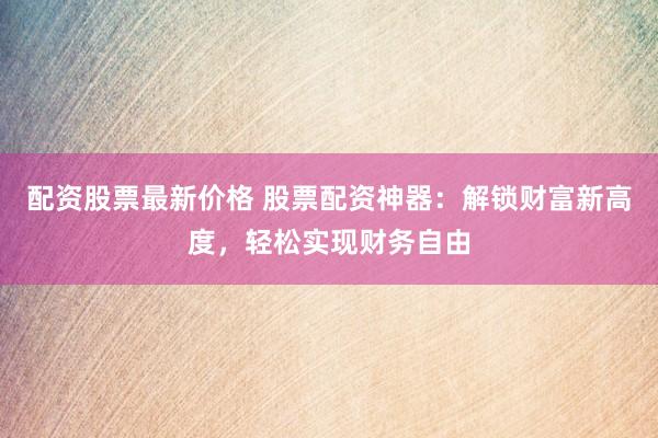 配资股票最新价格 股票配资神器：解锁财富新高度，轻松实现财务自由