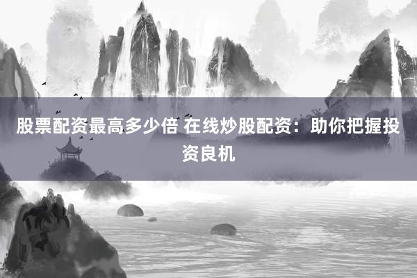 股票配资最高多少倍 在线炒股配资：助你把握投资良机