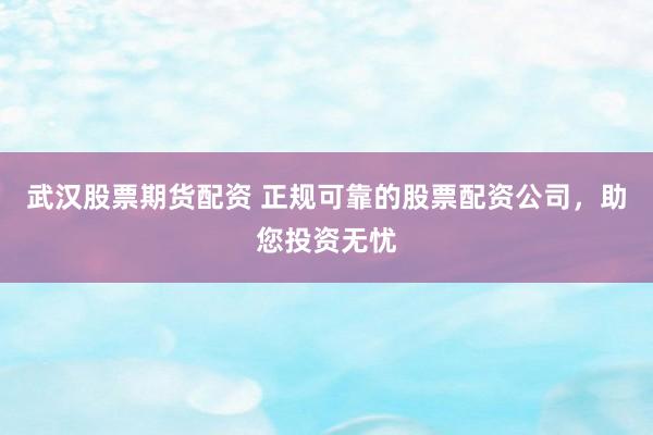武汉股票期货配资 正规可靠的股票配资公司，助您投资无忧