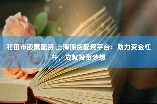 和田市股票配资 上海期货配资平台：助力资金杠杆，成就投资梦想