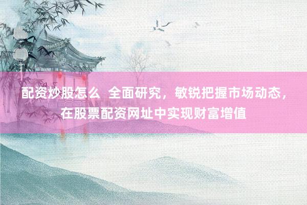 配资炒股怎么  全面研究，敏锐把握市场动态，在股票配资网址中实现财富增值