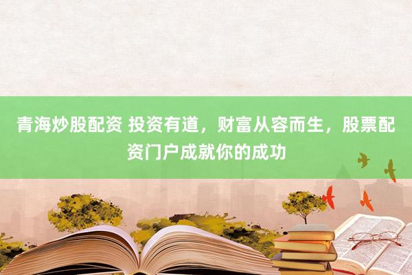 青海炒股配资 投资有道，财富从容而生，股票配资门户成就你的成功